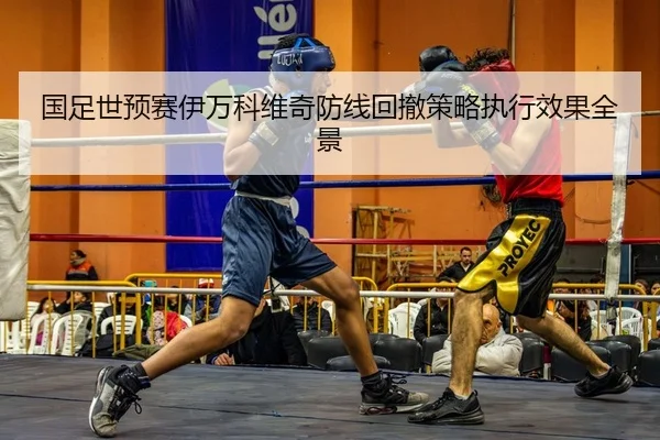 国足世预赛伊万科维奇防线回撤策略执行效果全景